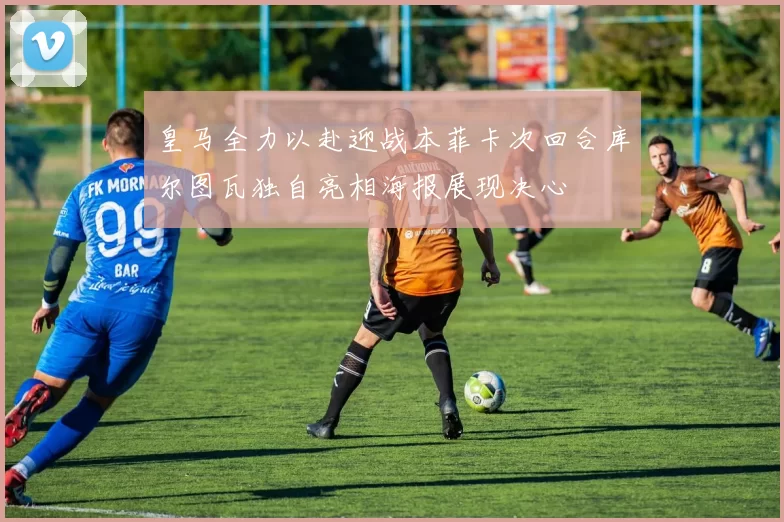 皇马全力以赴迎战本菲卡次回合库尔图瓦独自亮相海报展现决心