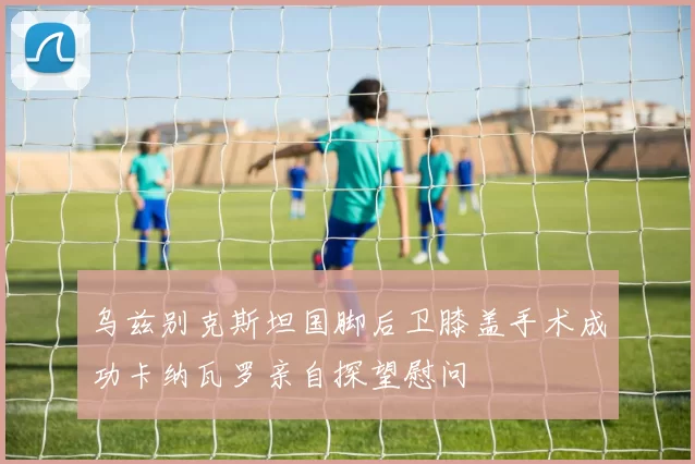 乌兹别克斯坦国脚后卫膝盖手术成功卡纳瓦罗亲自探望慰问