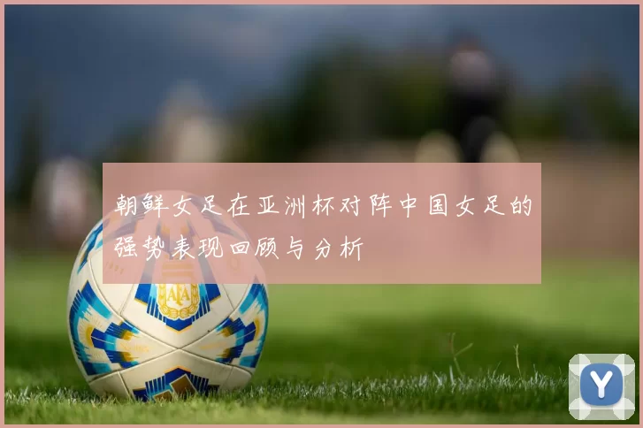 朝鲜女足在亚洲杯对阵中国女足的强势表现回顾与分析