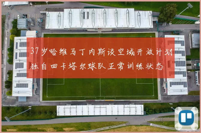 37岁哈维马丁内斯谈空域开放计划独自回卡塔尔球队正常训练状态