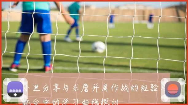 小里分享与东詹并肩作战的经验与配合中的学习曲线探讨