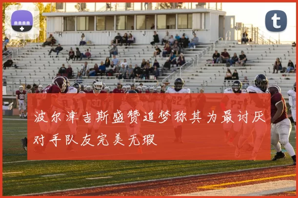波尔津吉斯盛赞追梦称其为最讨厌对手队友完美无瑕