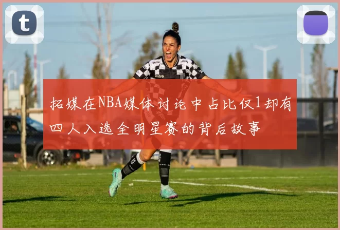拓媒在NBA媒体讨论中占比仅1却有四人入选全明星赛的背后故事
