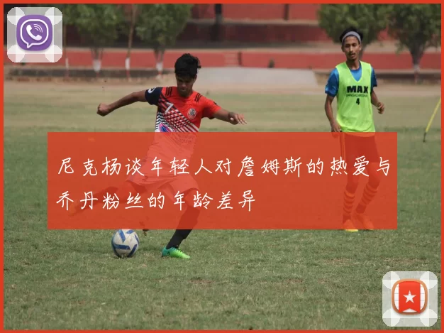 尼克杨谈年轻人对詹姆斯的热爱与乔丹粉丝的年龄差异