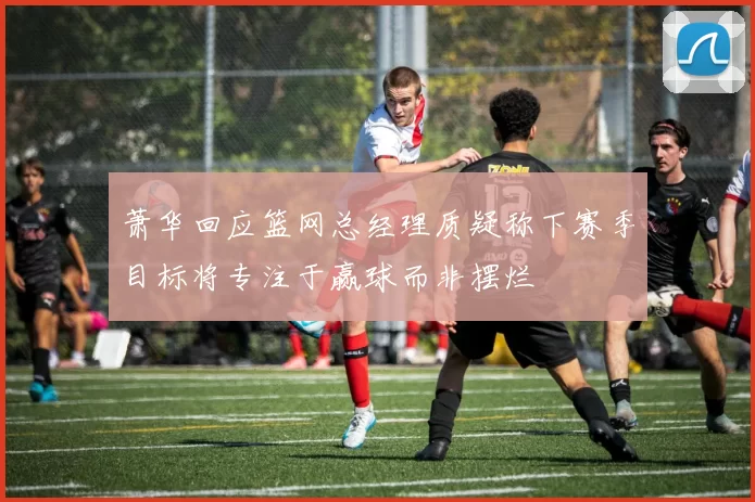 萧华回应篮网总经理质疑称下赛季目标将专注于赢球而非摆烂