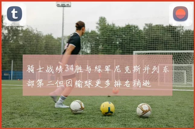 骑士战绩34胜与绿军尼克斯并列东部第二但因输球更多排名稍逊