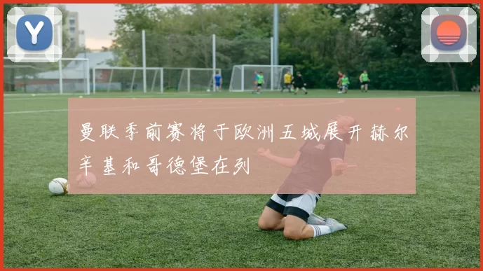 曼联季前赛将于欧洲五城展开赫尔辛基和哥德堡在列