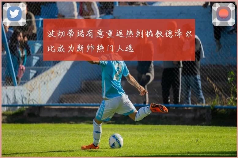 波切蒂诺有意重返热刺执教德泽尔比成为新帅热门人选