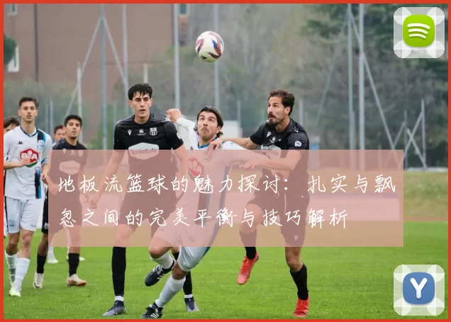 地板流篮球的魅力探讨：扎实与飘忽之间的完美平衡与技巧解析