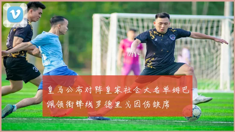 皇马公布对阵皇家社会大名单姆巴佩领衔锋线罗德里戈因伤缺席