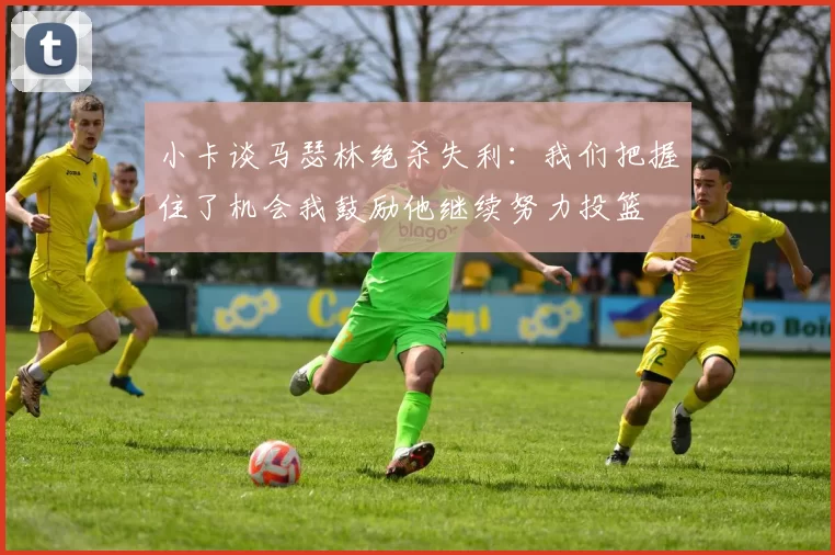 小卡谈马瑟林绝杀失利：我们把握住了机会我鼓励他继续努力投篮