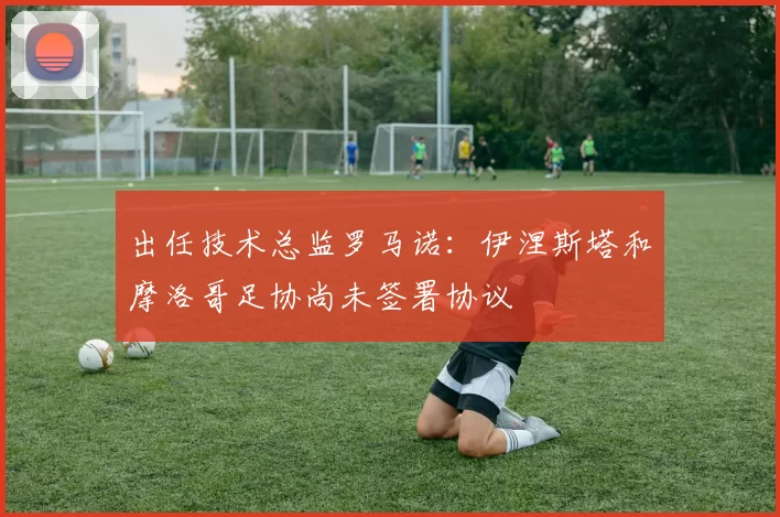 出任技术总监罗马诺：伊涅斯塔和摩洛哥足协尚未签署协议