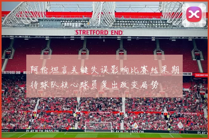 阿伦坦言关键失误影响比赛结果期待球队核心球员复出改变局势