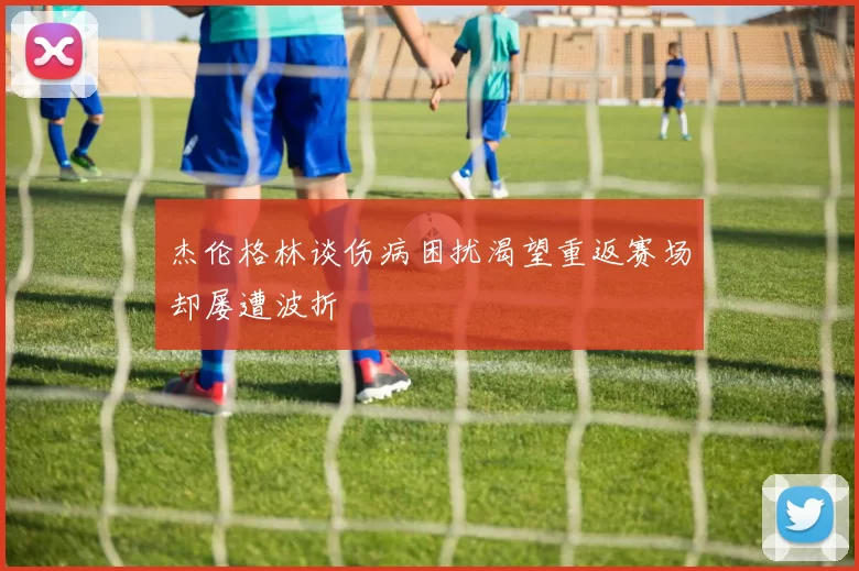 杰伦格林谈伤病困扰渴望重返赛场却屡遭波折