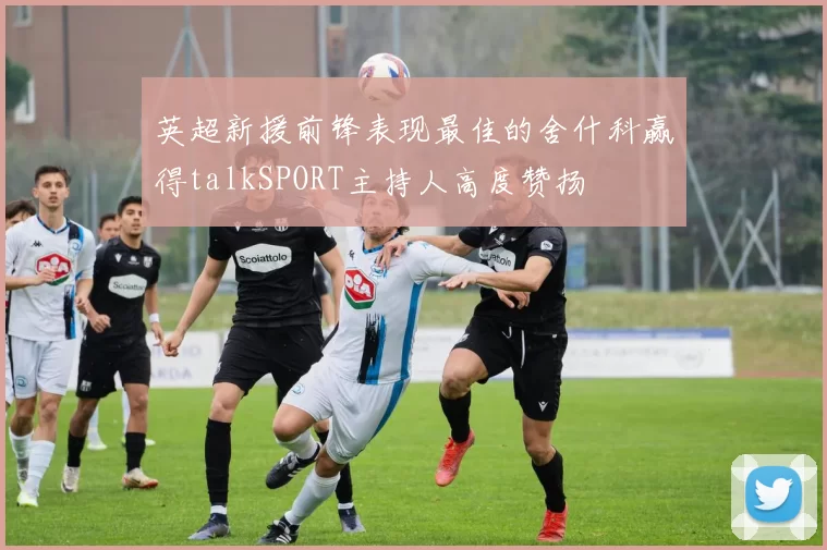 英超新援前锋表现最佳的舍什科赢得talkSPORT主持人高度赞扬