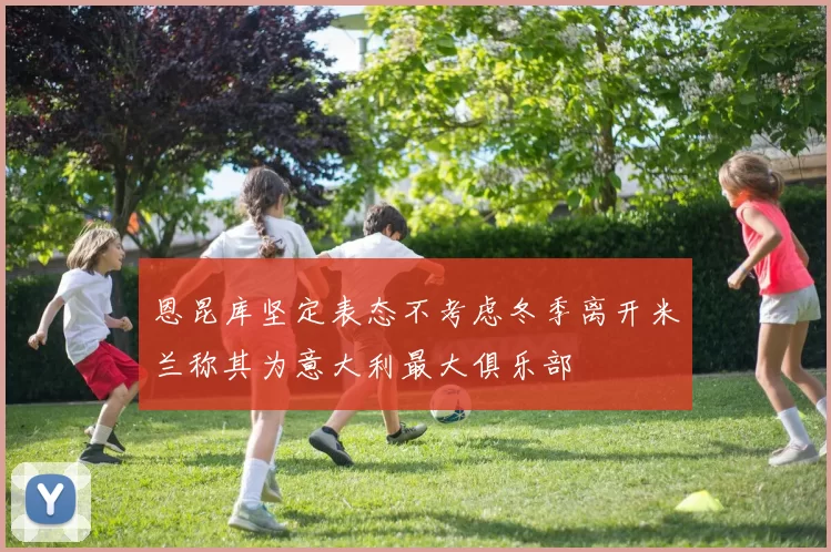 恩昆库坚定表态不考虑冬季离开米兰称其为意大利最大俱乐部
