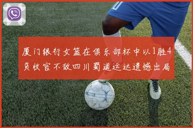 厦门银行女篮在俱乐部杯中以1胜4负收官不敌四川蜀道运达遗憾出局