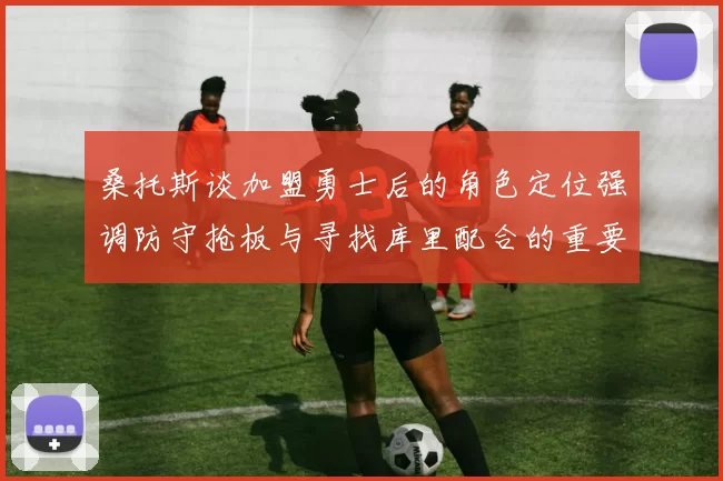 桑托斯谈加盟勇士后的角色定位强调防守抢板与寻找库里配合的重要性