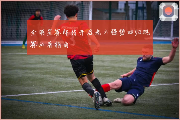 全明星赛即将开启老六强势回归观赛必看指南