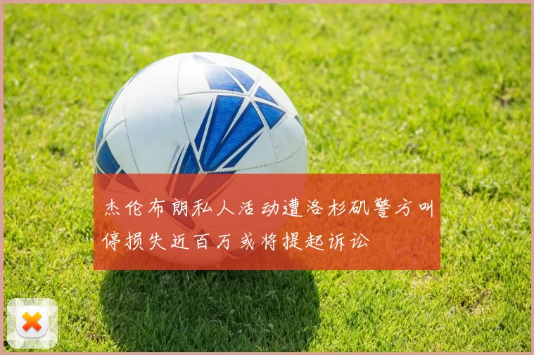 杰伦布朗私人活动遭洛杉矶警方叫停损失近百万或将提起诉讼