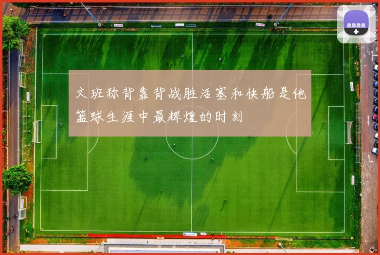 文班称背靠背战胜活塞和快船是他篮球生涯中最辉煌的时刻