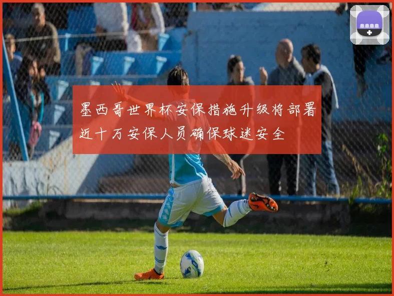 墨西哥世界杯安保措施升级将部署近十万安保人员确保球迷安全